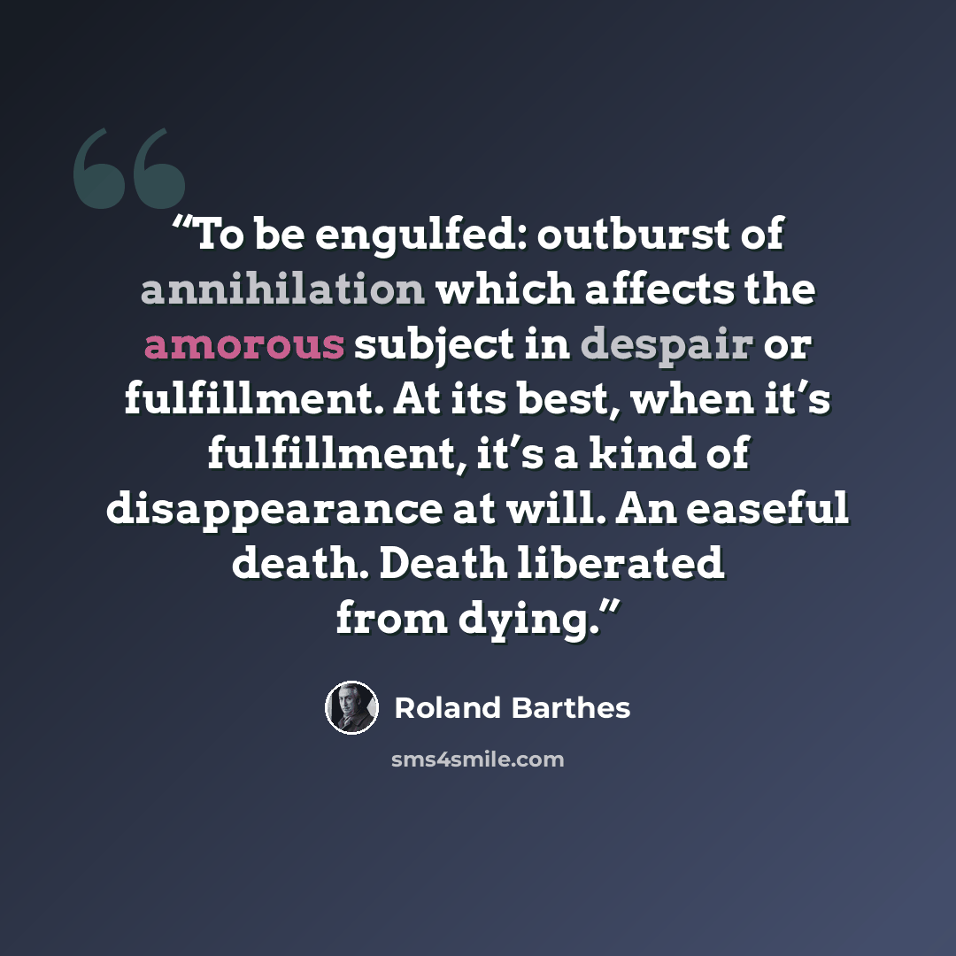 “To be engulfed: outburst of annihilation which affects the amorous subject in despair or fulfillment. At its best, when it’s fulfillment, it’s a kind of disappearance at will. An easeful death. Death liberated from dying.” quote by Roland Barthes