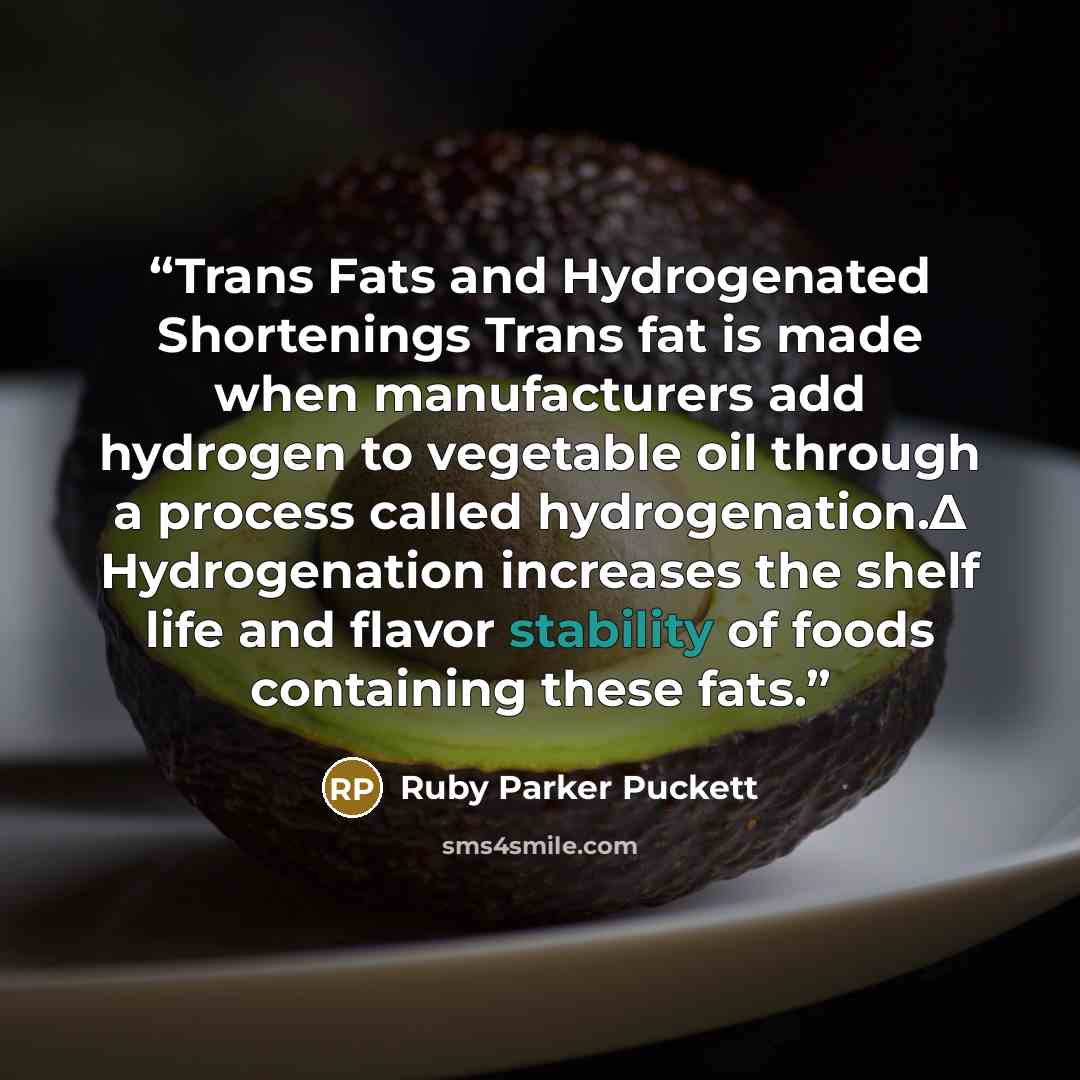 “Trans Fats and Hydrogenated Shortenings Trans fat is made when manufacturers add hydrogen to vegetable oil through a process called hydrogenation.Δ Hydrogenation increases the shelf life and flavor stability of foods containing these fats.” quote by Ruby Parker Puckett