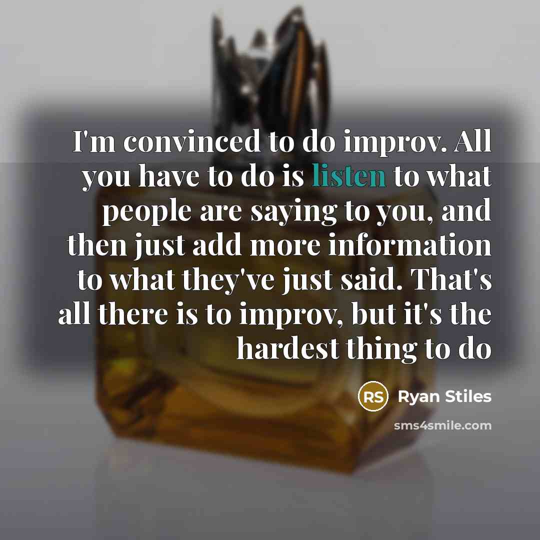 “I'm convinced to do improv. All you have to do is listen to what people are saying to you, and then just add more information to what they've just said. That's all there is to improv, but it's the hardest thing to do” quote by Ryan Stiles