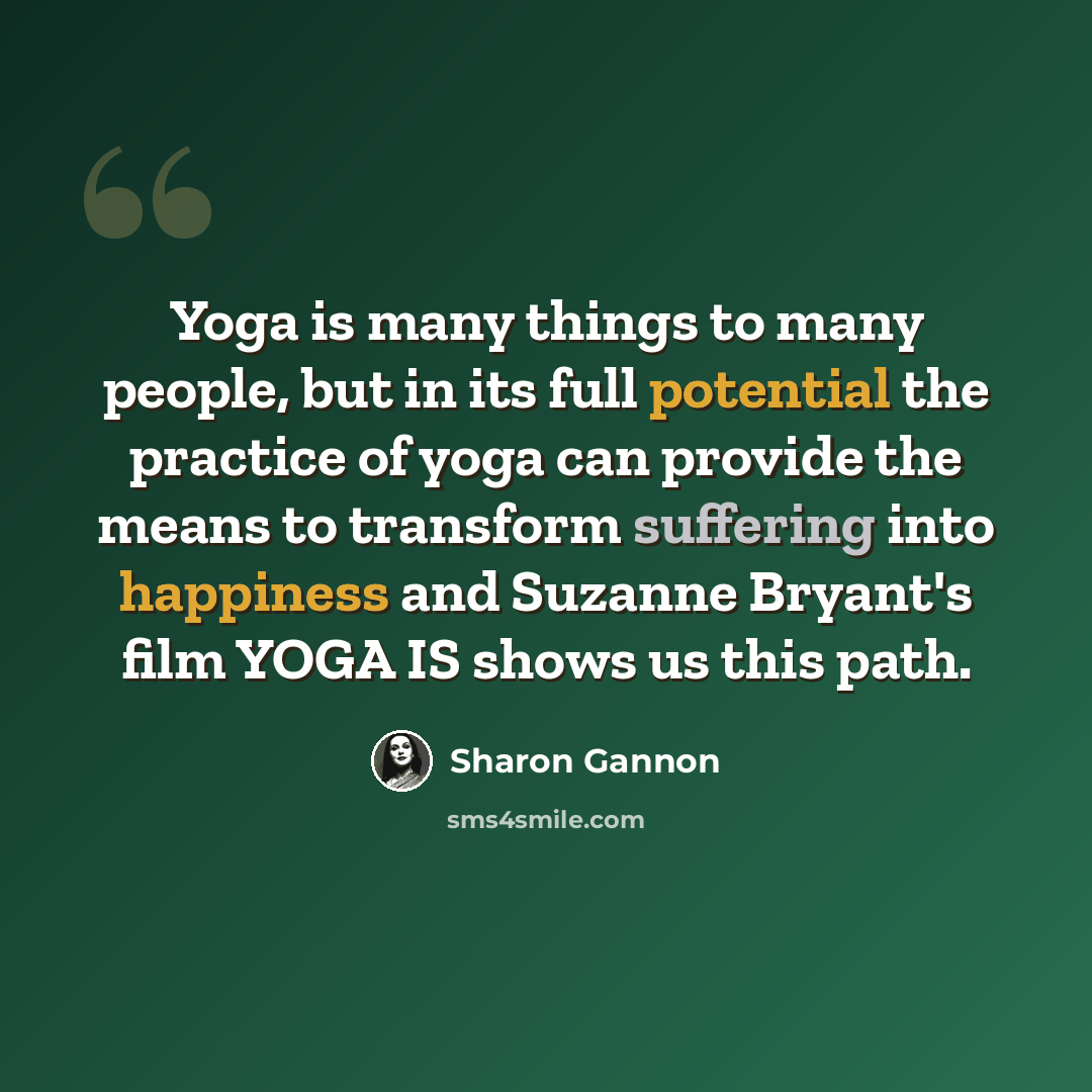 “Yoga is many things to many people, but in its full potential the practice of yoga can provide the means to transform suffering into happiness and Suzanne Bryant's film YOGA IS shows us this path.” quote by Sharon Gannon
