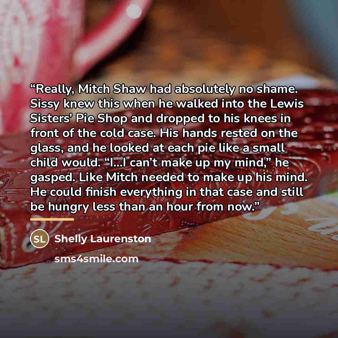 “Really, Mitch Shaw had absolutely no shame. Sissy knew this when he walked into the Lewis Sisters’ Pie Shop and dropped to his knees in front of the cold case. His hands rested on the glass, and he looked at each pie like a small child would. “I…I can’t make up my mind,” he gasped. Like Mitch…” quote by Shelly Laurenston