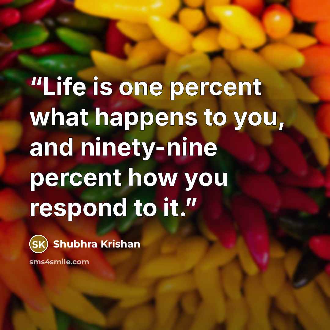 “Life is one percent what happens to you, and ninety-nine percent how you respond to it.” quote by Shubhra Krishan