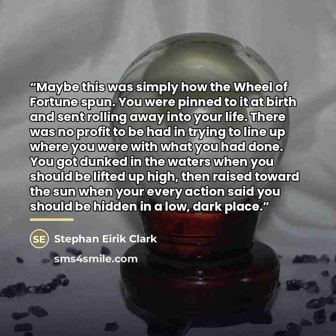 “Maybe this was simply how the Wheel of Fortune spun. You were pinned to it at birth and sent rolling away into your life. There was no profit to be had in trying to line up where you were with what you had done. You got dunked in the waters when you should be lifted up high, then raised toward the…” quote by Stephan Eirik Clark