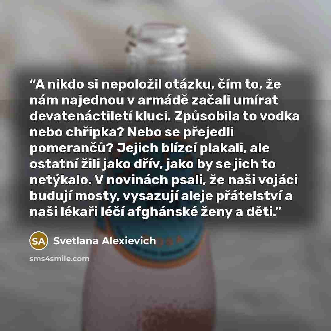 “A nikdo si nepoložil otázku, čím to, že nám najednou v armádě začali umírat devatenáctiletí kluci. Způsobila to vodka nebo chřipka? Nebo se přejedli pomerančů? Jejich blízcí plakali, ale ostatní žili jako dřív, jako by se jich to netýkalo. V novinách psali, že naši vojáci budují mosty, vysazují…” quote by Svetlana Alexievich