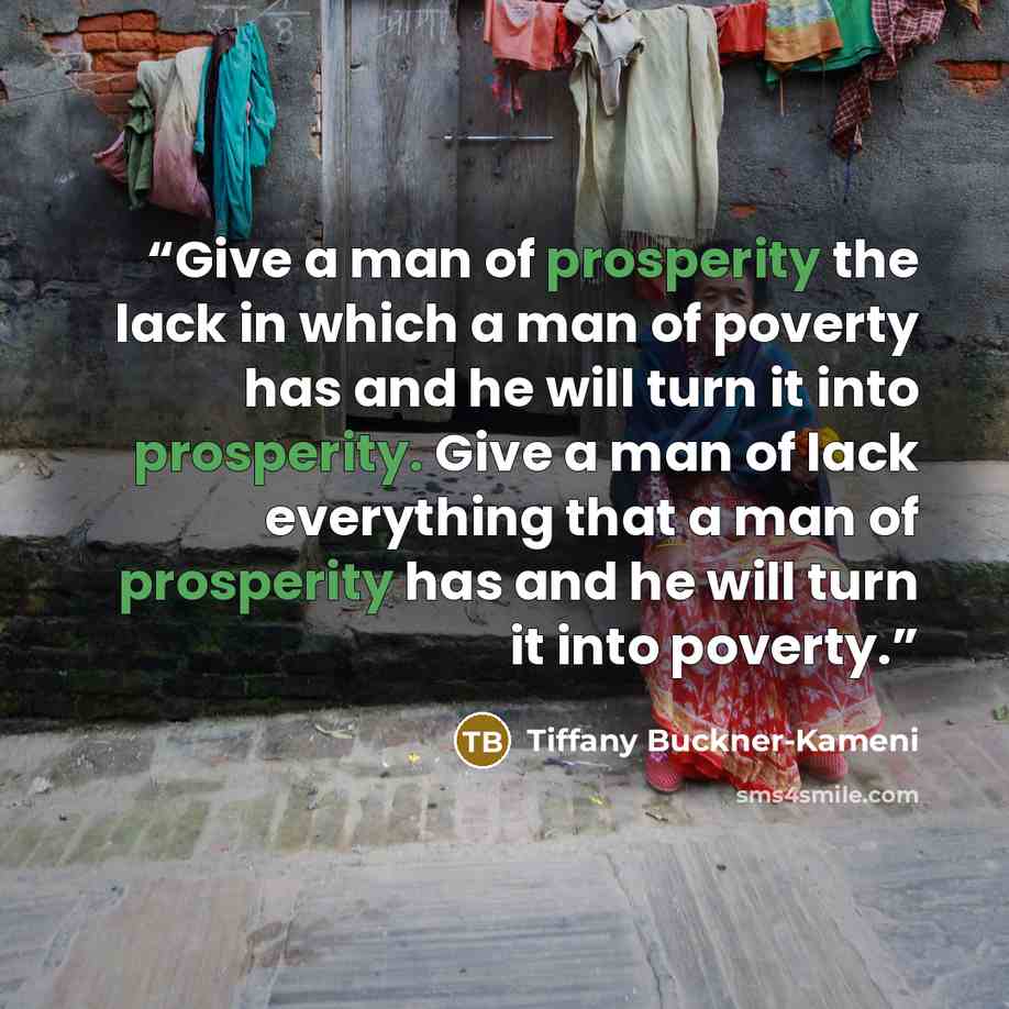 “Give a man of prosperity the lack in which a man of poverty has and he will turn it into prosperity. Give a man of lack everything that a man of prosperity has and he will turn it into poverty.” quote by Tiffany Buckner-Kameni