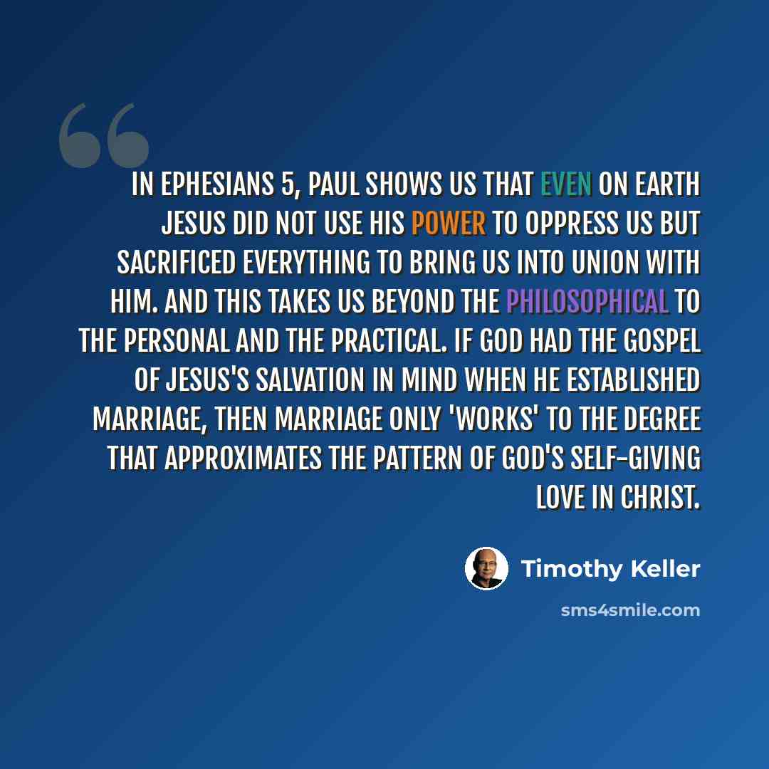 “In Ephesians 5, Paul shows us that even on earth Jesus did not use his power to oppress us but sacrificed everything to bring us into union with him. And this takes us beyond the philosophical to the personal and the practical. If God had the gospel of Jesus's salvation in mind when he established…” quote by Timothy Keller