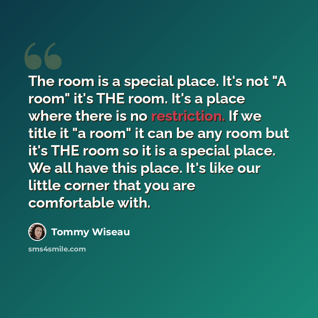 “The room is a special place. It's not "A room" it's THE room. It's a place where there is no restriction. If we title it "a room" it can be any room but it's THE room so it is a special place. We all have this place. It's like our little corner that you are comfortable with.” quote by Tommy Wiseau