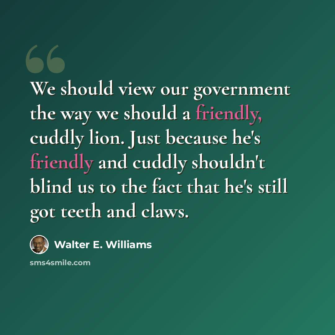 “We should view our government the way we should a friendly, cuddly lion. Just because he's friendly and cuddly shouldn't blind us to the fact that he's still got teeth and claws.” quote by Walter E. Williams
