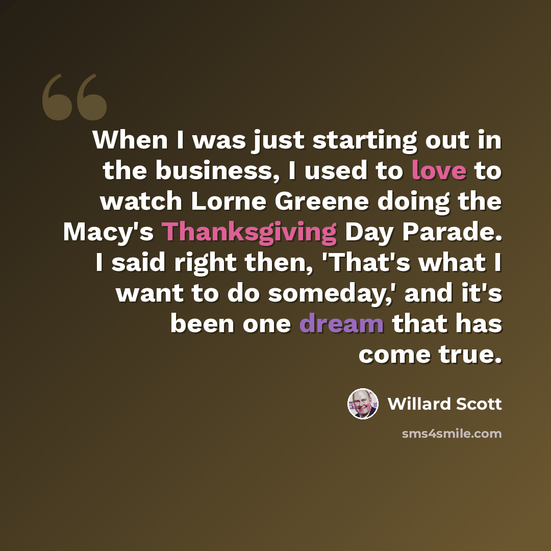 “When I was just starting out in the business, I used to love to watch Lorne Greene doing the Macy's Thanksgiving Day Parade. I said right then, 'That's what I want to do someday,' and it's been one dream that has come true.” quote by Willard Scott