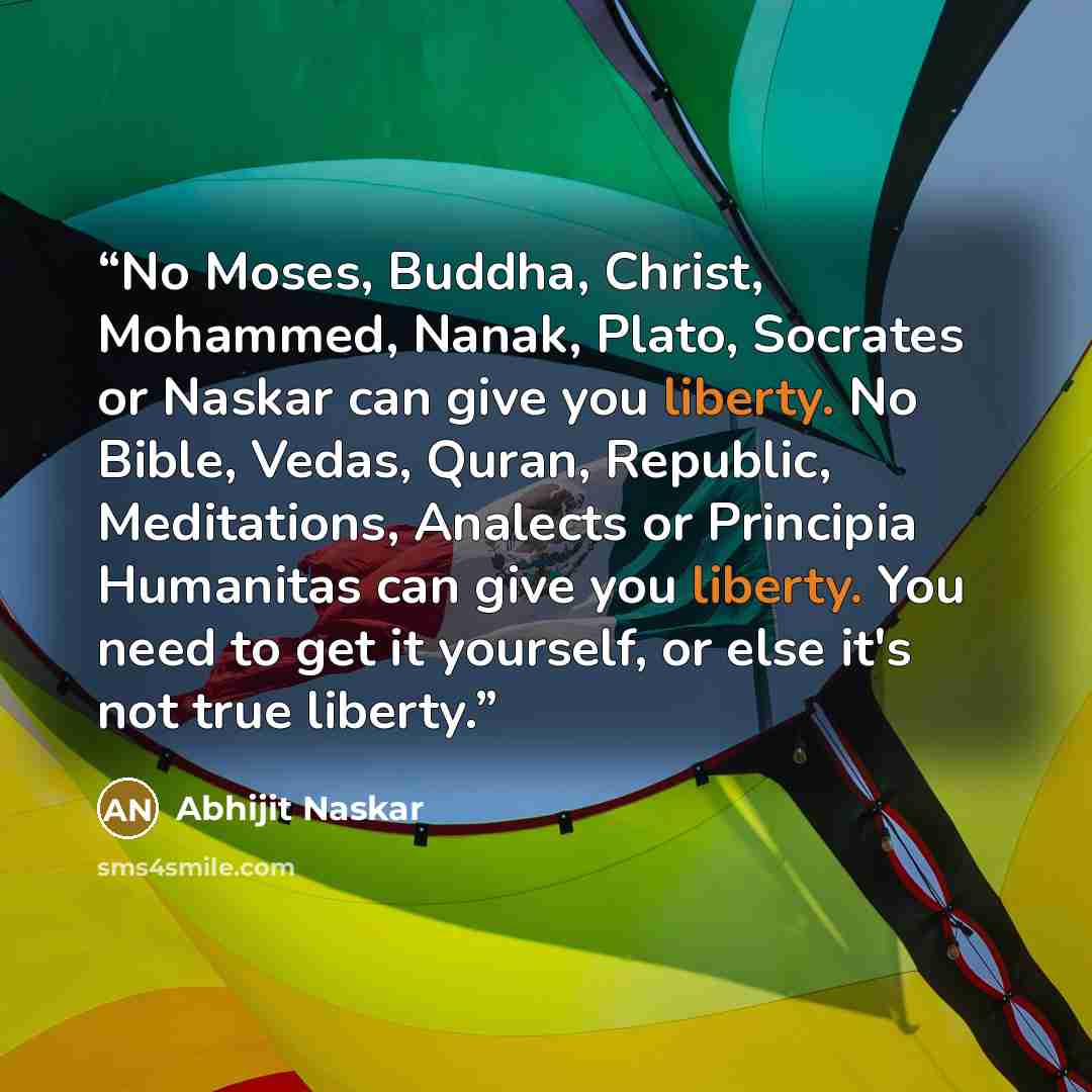 “No Moses, Buddha, Christ, Mohammed, Nanak, Plato, Socrates or Naskar can give you liberty. No Bible, Vedas, Quran, Republic, Meditations, Analects or Principia Humanitas can give you liberty. You need to get it yourself, or else it's not true liberty.” quote by Abhijit Naskar