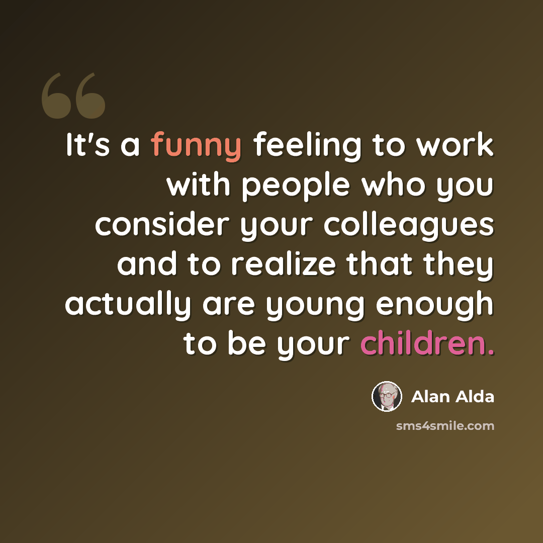 “It's a funny feeling to work with people who you consider your colleagues and to realize that they actually are young enough to be your children.” quote by Alan Alda