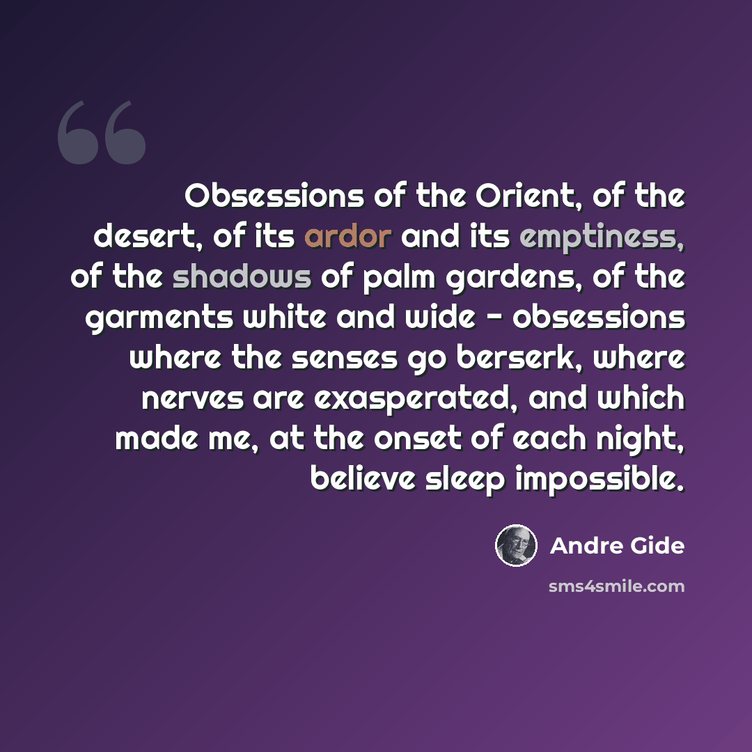 “Obsessions of the Orient, of the desert, of its ardor and its emptiness, of the shadows of palm gardens, of the garments white and wide - obsessions where the senses go berserk, where nerves are exasperated, and which made me, at the onset of each night, believe sleep impossible.” quote by Andre Gide