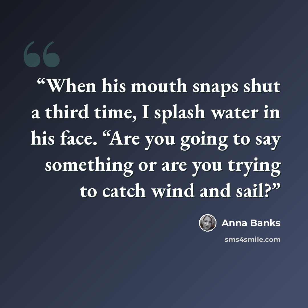 “When his mouth snaps shut a third time, I splash water in his face. “Are you going to say something or are you trying to catch wind and sail?” quote by Anna Banks
