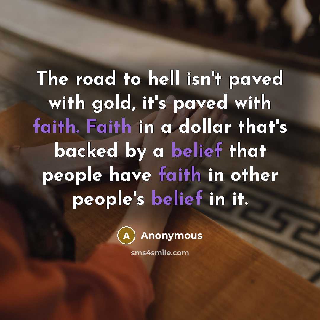 “The road to hell isn't paved with gold, it's paved with faith. Faith in a dollar that's backed by a belief that people have faith in other people's belief in it.” quote by Anonymous