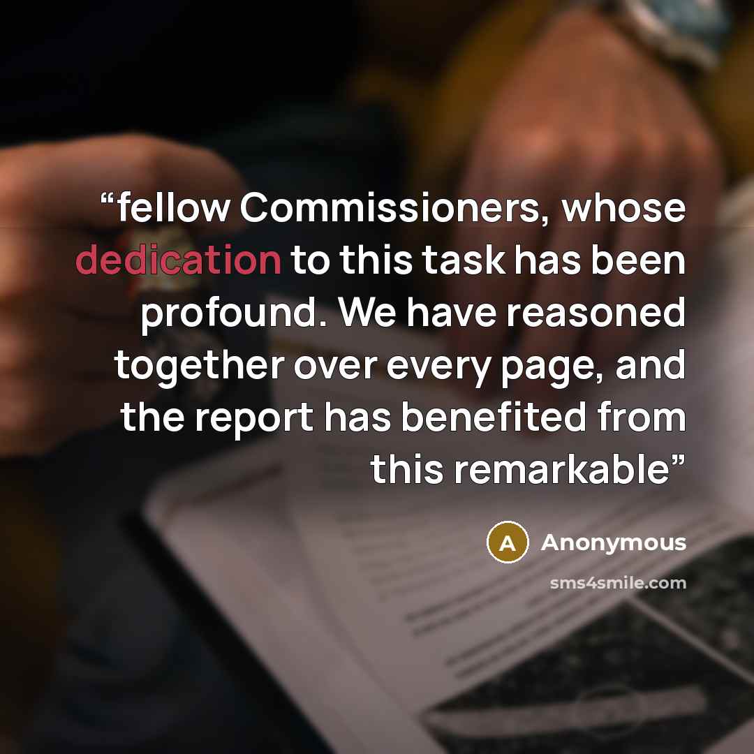 “fellow Commissioners, whose dedication to this task has been profound. We have reasoned together over every page, and the report has benefited from this remarkable” quote by Anonymous