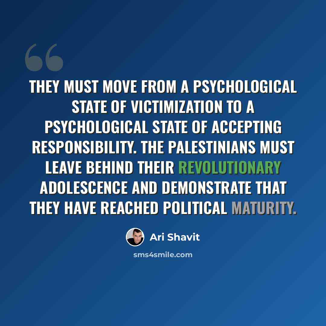“They must move from a psychological state of victimization to a psychological state of accepting responsibility. The Palestinians must leave behind their revolutionary adolescence and demonstrate that they have reached political maturity.” quote by Ari Shavit