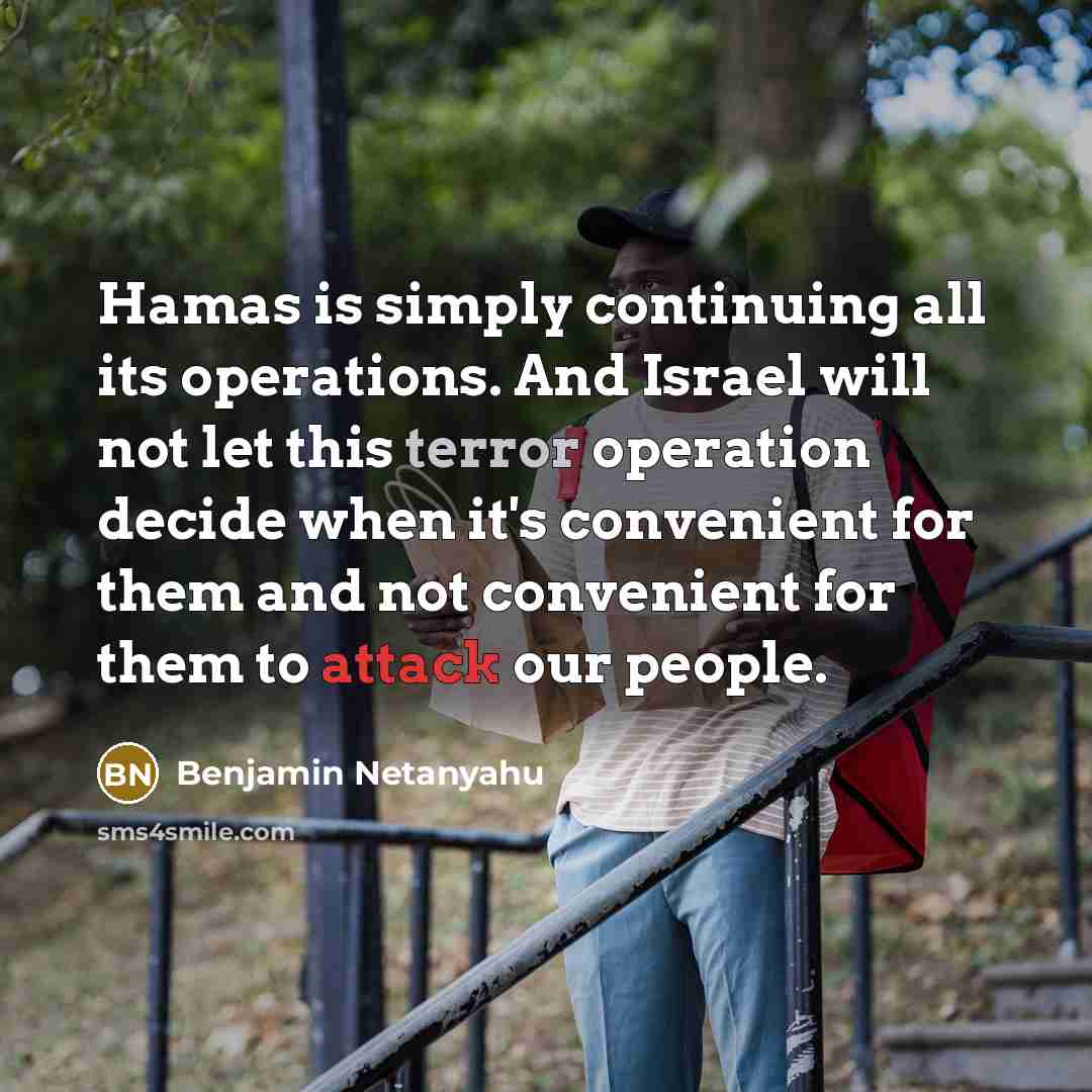 “Hamas is simply continuing all its operations. And Israel will not let this terror operation decide when it's convenient for them and not convenient for them to attack our people.” quote by Benjamin Netanyahu