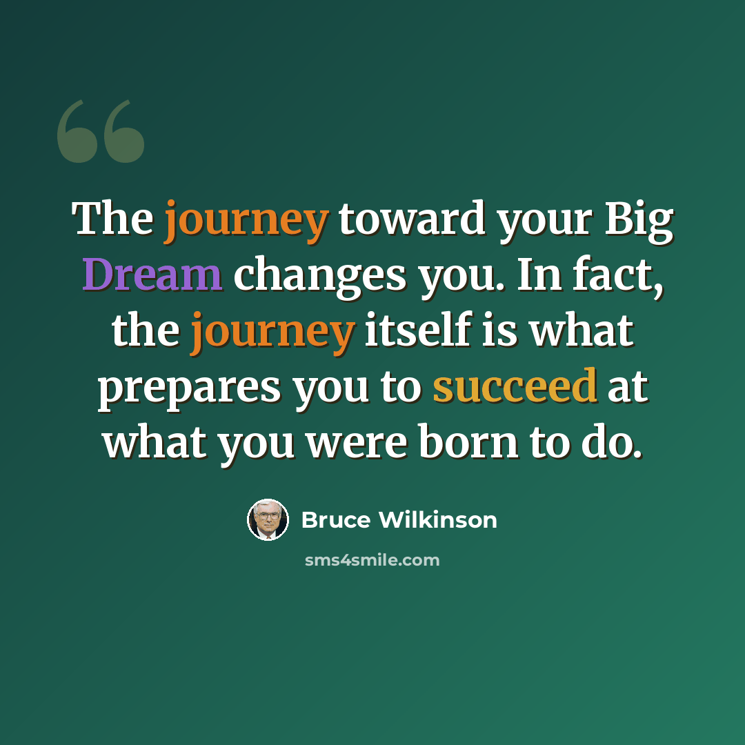 “The journey toward your Big Dream changes you. In fact, the journey itself is what prepares you to succeed at what you were born to do.” quote by Bruce Wilkinson