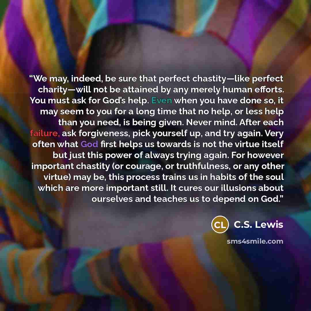 “We may, indeed, be sure that perfect chastity—like perfect charity—will not be attained by any merely human efforts. You must ask for God’s help. Even when you have done so, it may seem to you for a long time that no help, or less help than you need, is being given. Never mind. After each failure…” quote by C.S. Lewis