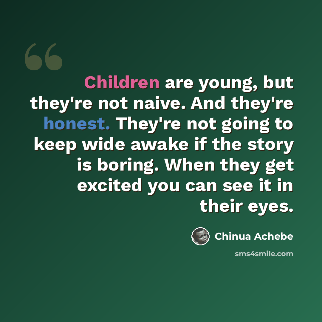 “Children are young, but they're not naive. And they're honest. They're not going to keep wide awake if the story is boring. When they get excited you can see it in their eyes.” quote by Chinua Achebe