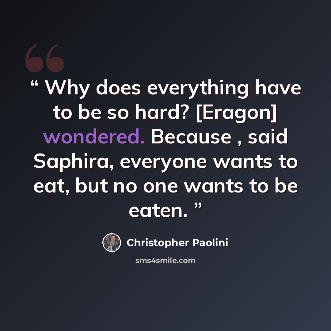 “Why does everything have to be so hard? [Eragon] wondered. Because , said Saphira, everyone wants to eat, but no one wants to be eaten.” quote by Christopher Paolini