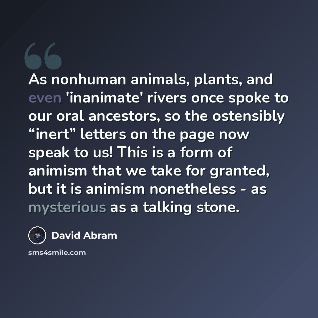 “As nonhuman animals, plants, and even 'inanimate' rivers once spoke to our oral ancestors, so the ostensibly “inert” letters on the page now speak to us! This is a form of animism that we take for granted, but it is animism nonetheless - as mysterious as a talking stone.” quote by David Abram