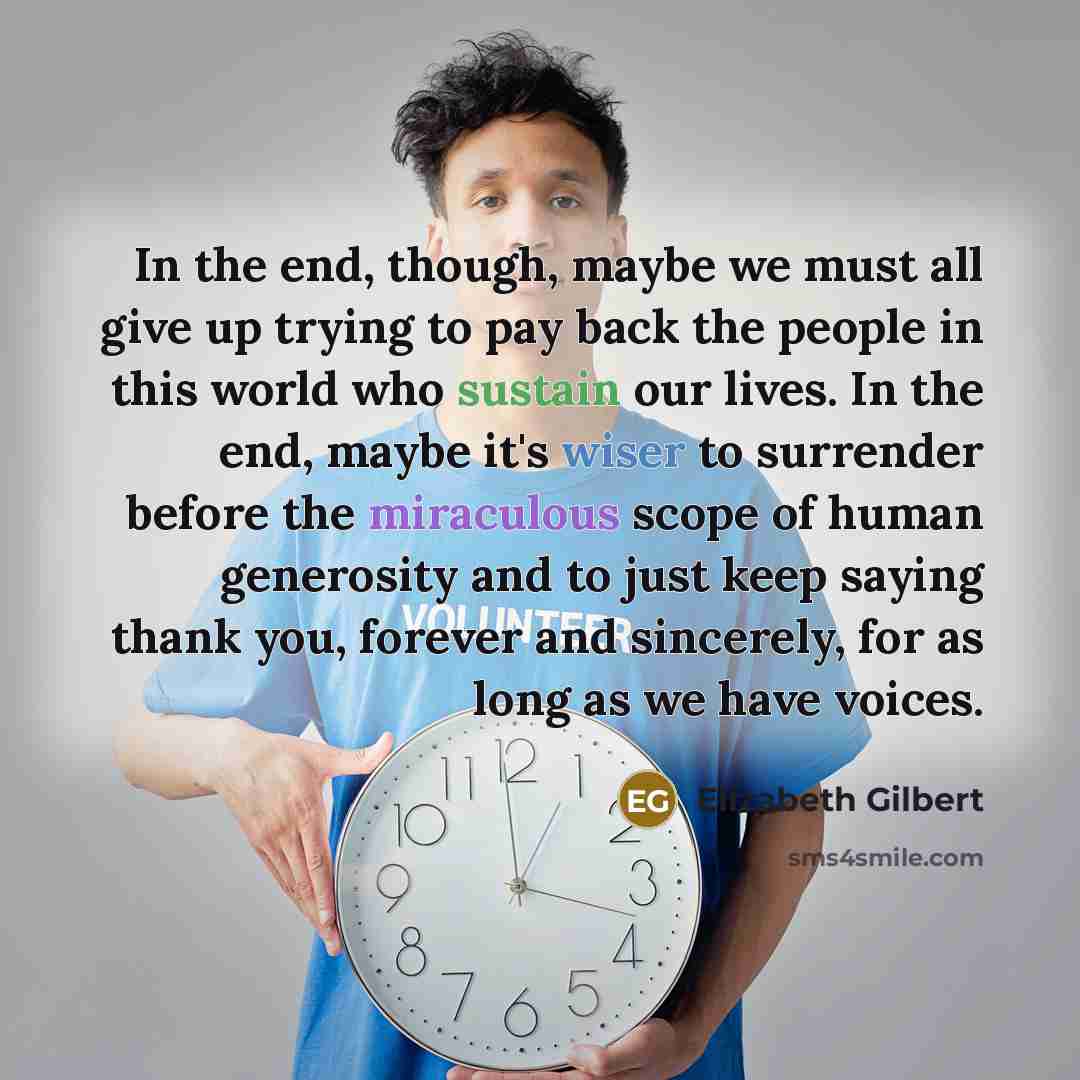 “In the end, though, maybe we must all give up trying to pay back the people in this world who sustain our lives. In the end, maybe it's wiser to surrender before the miraculous scope of human generosity and to just keep saying thank you, forever and sincerely, for as long as we have voices.” quote by Elizabeth Gilbert