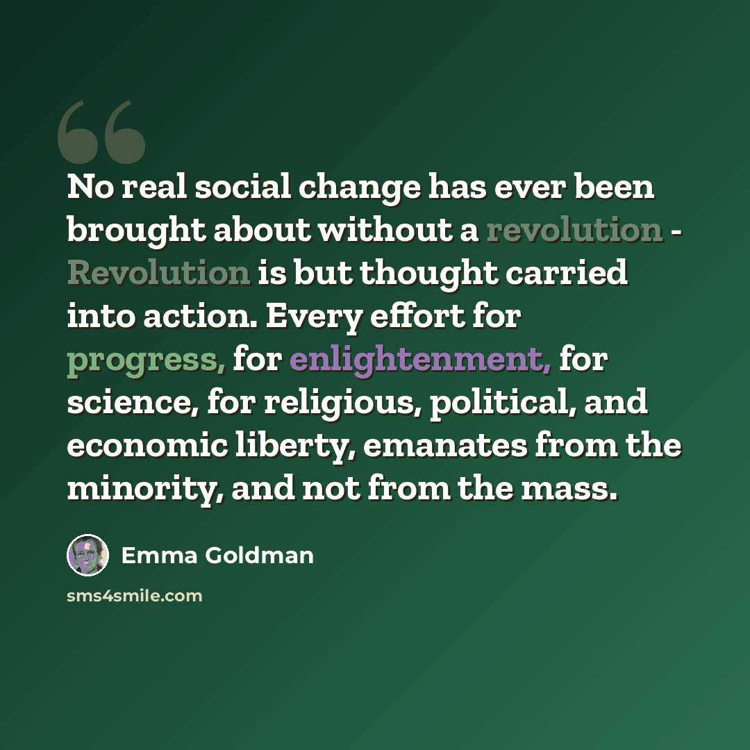 “No real social change has ever been brought about without a revolution - Revolution is but thought carried into action. Every effort for progress, for enlightenment, for science, for religious, political, and economic liberty, emanates from the minority, and not from the mass.” quote by Emma Goldman