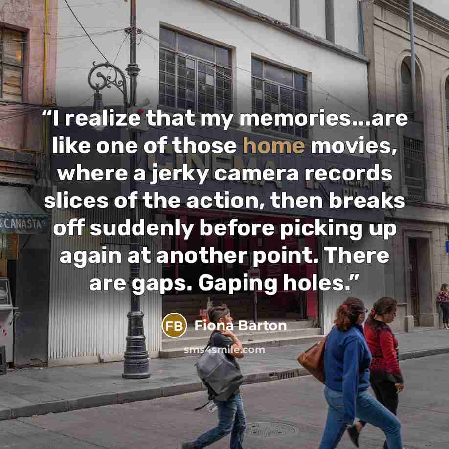 “I realize that my memories...are like one of those home movies, where a jerky camera records slices of the action, then breaks off suddenly before picking up again at another point. There are gaps. Gaping holes.” quote by Fiona Barton