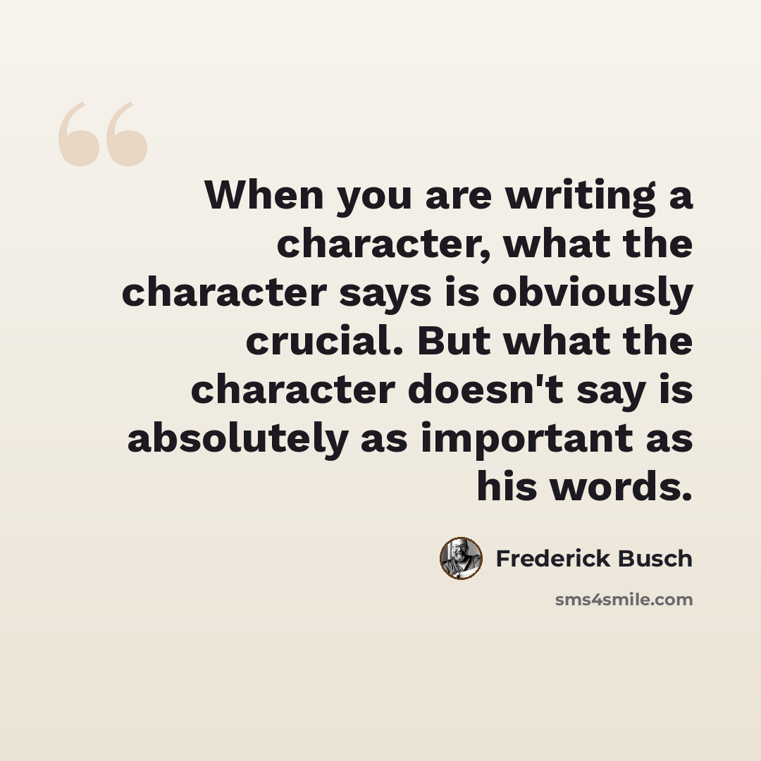 “When you are writing a character, what the character says is obviously crucial. But what the character doesn't say is absolutely as important as his words.” quote by Frederick Busch