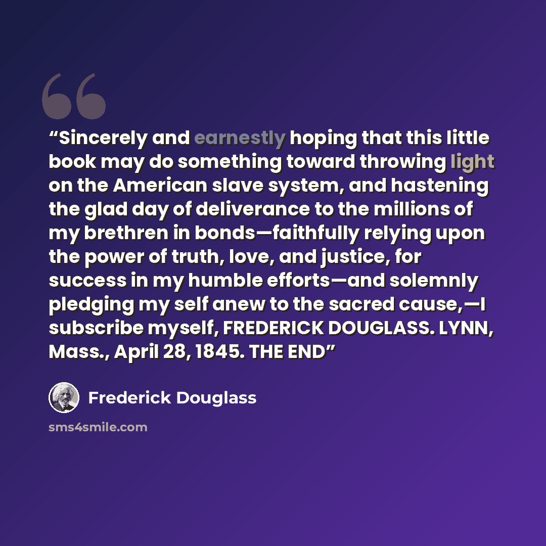 “Sincerely and earnestly hoping that this little book may do something toward throwing light on the American slave system, and hastening the glad day of deliverance to the millions of my brethren in bonds—faithfully relying upon the power of truth, love, and justice, for success in my humble…” quote by Frederick Douglass
