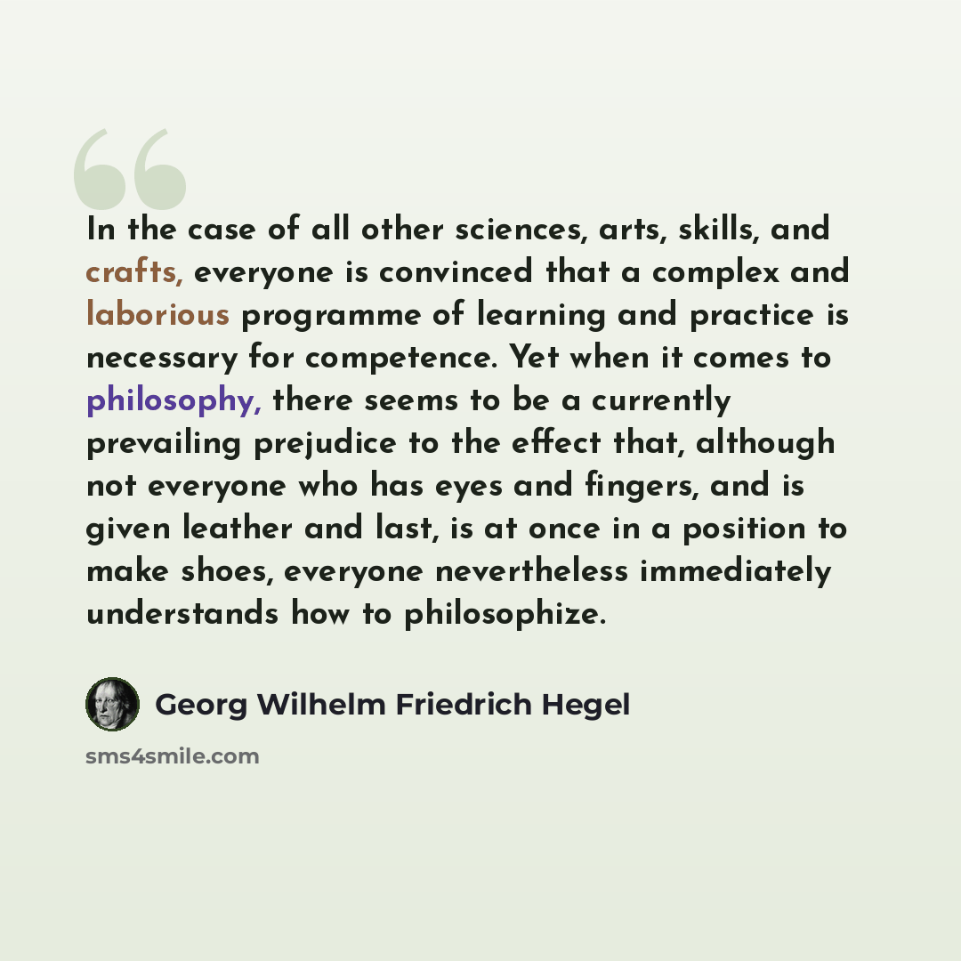 “In the case of all other sciences, arts, skills, and crafts, everyone is convinced that a complex and laborious programme of learning and practice is necessary for competence. Yet when it comes to philosophy, there seems to be a currently prevailing prejudice to the effect that, although not…” quote by Georg Wilhelm Friedrich Hegel