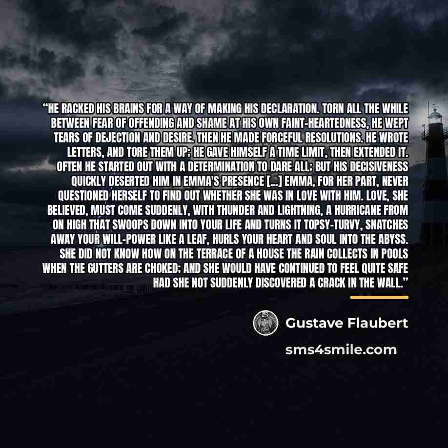 “He racked his brains for a way of making his declaration. Torn all the while between fear of offending and shame at his own faint-heartedness, he wept tears of dejection and desire. Then he made forceful resolutions. He wrote letters, and tore them up; he gave himself a time limit, then extended…” quote by Gustave Flaubert