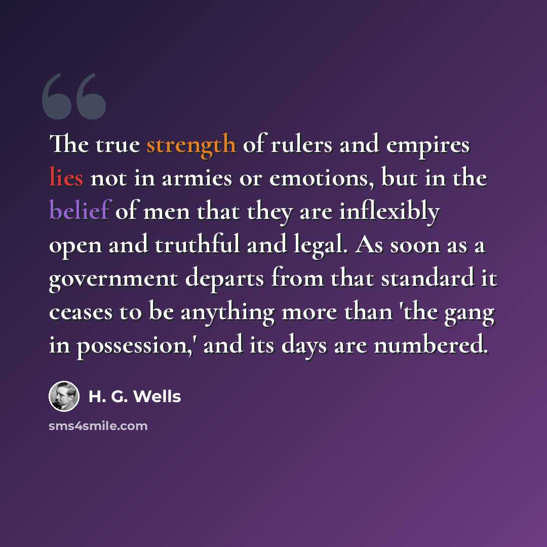 “The true strength of rulers and empires lies not in armies or emotions, but in the belief of men that they are inflexibly open and truthful and legal. As soon as a government departs from that standard it ceases to be anything more than 'the gang in possession,' and its days are numbered.” quote by H. G. Wells