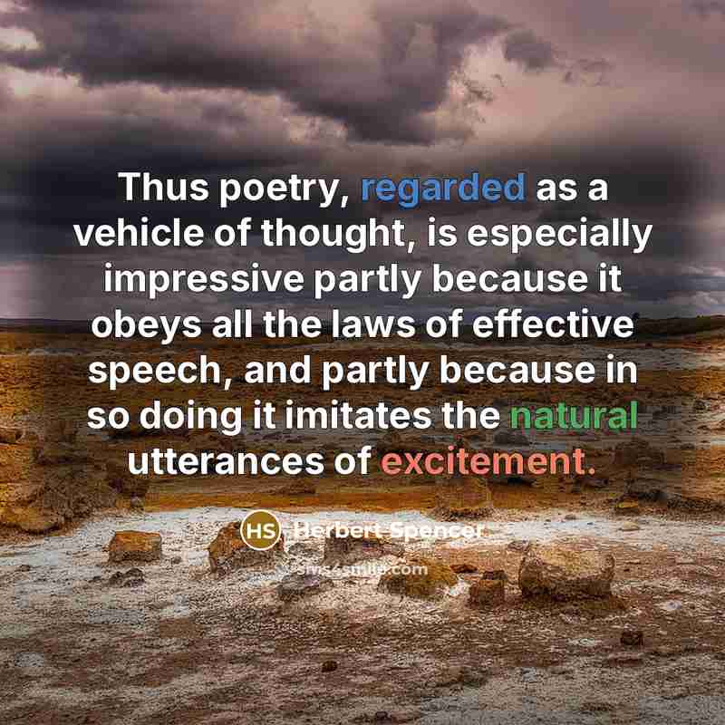 “Thus poetry, regarded as a vehicle of thought, is especially impressive partly because it obeys all the laws of effective speech, and partly because in so doing it imitates the natural utterances of excitement.” quote by Herbert Spencer