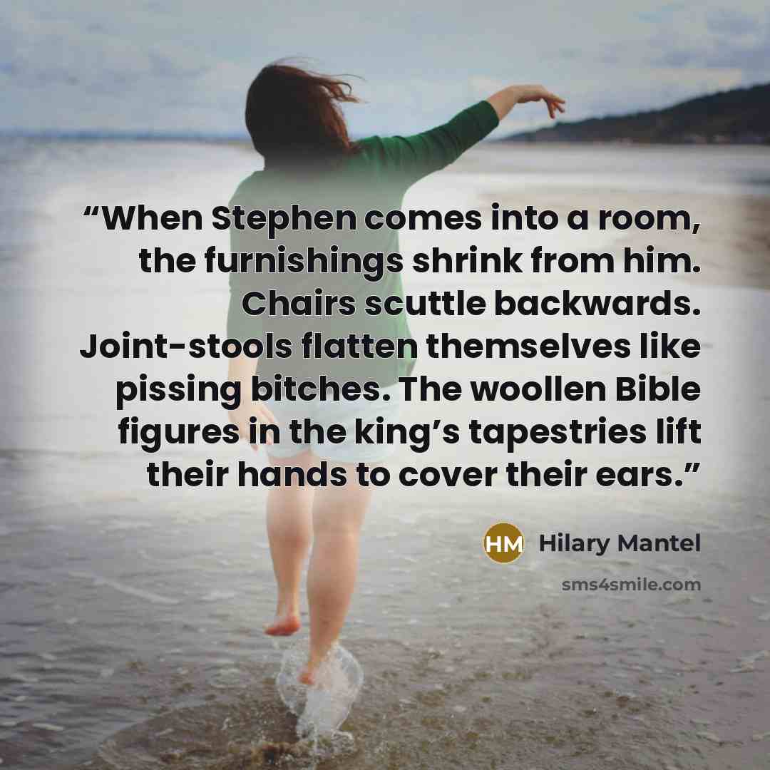 “When Stephen comes into a room, the furnishings shrink from him. Chairs scuttle backwards. Joint-stools flatten themselves like pissing bitches. The woollen Bible figures in the king’s tapestries lift their hands to cover their ears.” quote by Hilary Mantel