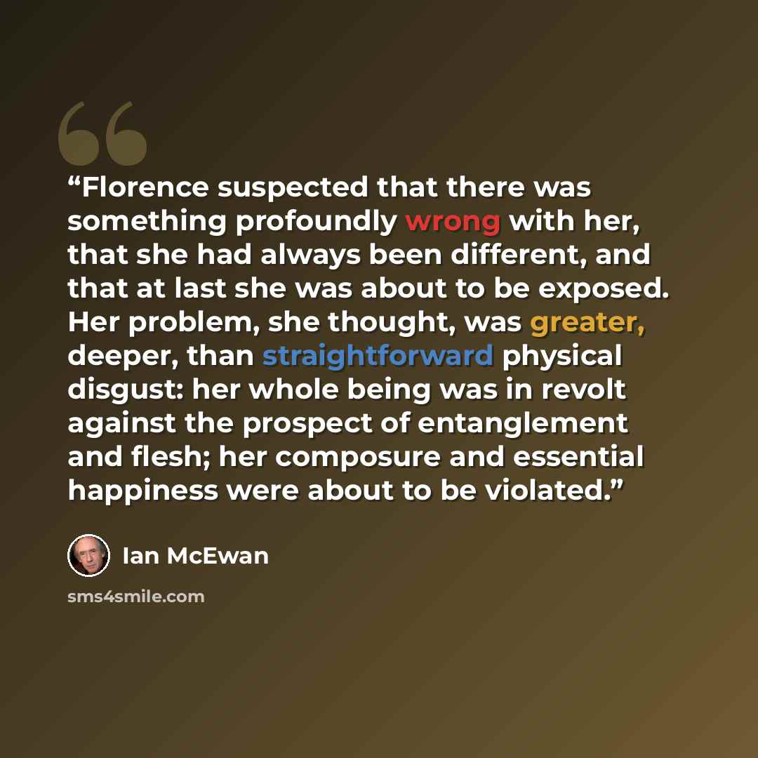 “Florence suspected that there was something profoundly wrong with her, that she had always been different, and that at last she was about to be exposed. Her problem, she thought, was greater, deeper, than straightforward physical disgust: her whole being was in revolt against the prospect of…” quote by Ian McEwan