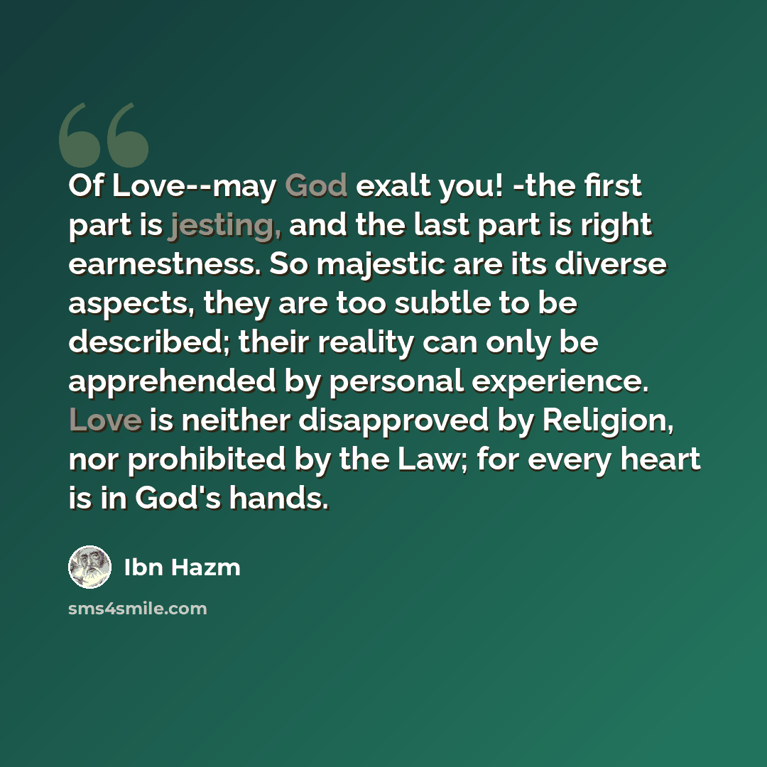 “Of Love--may God exalt you! -the first part is jesting, and the last part is right earnestness. So majestic are its diverse aspects, they are too subtle to be described; their reality can only be apprehended by personal experience. Love is neither disapproved by Religion, nor prohibited by the…” quote by Ibn Hazm