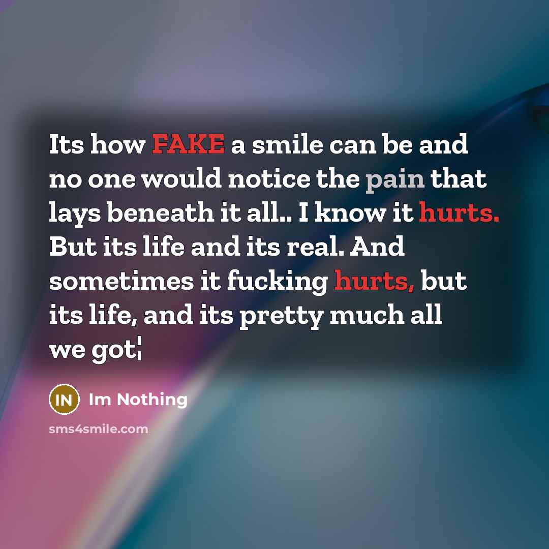 “Its how FAKE a smile can be and no one would notice the pain that lays beneath it all.. I know it hurts. But its life and its real. And sometimes it fucking hurts, but its life, and its pretty much all we got¦” quote by Im Nothing