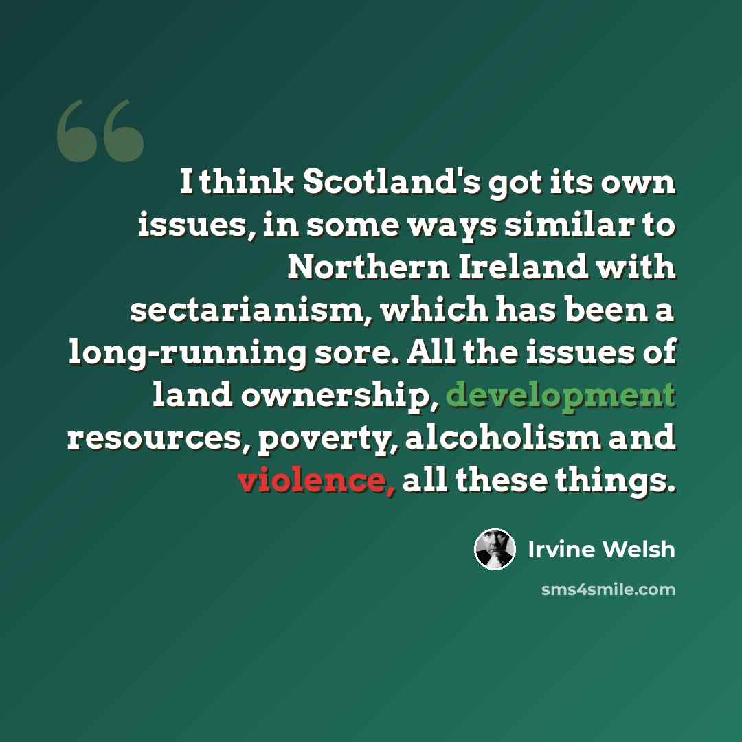 “I think Scotland's got its own issues, in some ways similar to Northern Ireland with sectarianism, which has been a long-running sore. All the issues of land ownership, development resources, poverty, alcoholism and violence, all these things.” quote by Irvine Welsh