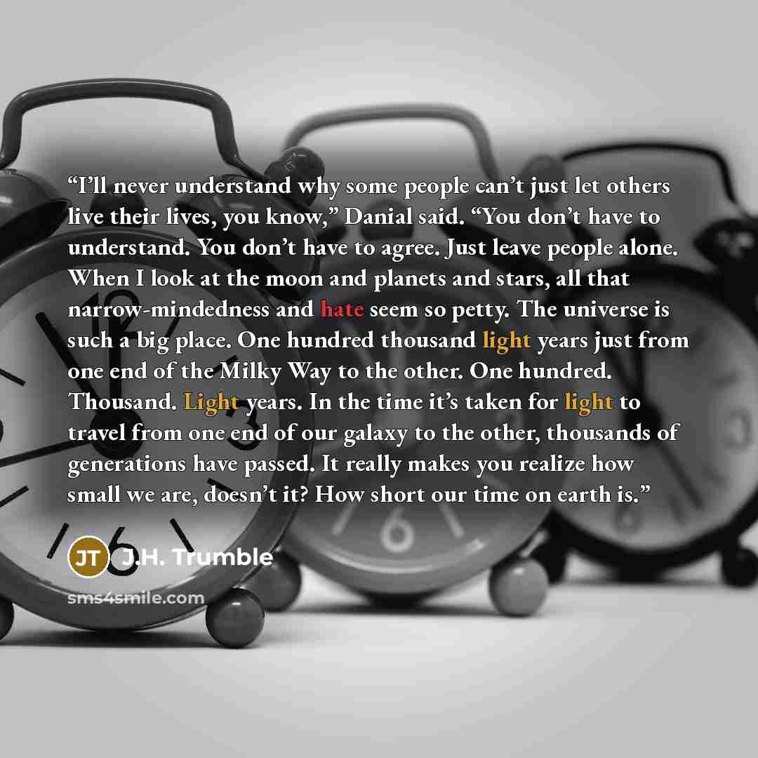 “I’ll never understand why some people can’t just let others live their lives, you know,” Danial said. “You don’t have to understand. You don’t have to agree. Just leave people alone. When I look at the moon and planets and stars, all that narrow-mindedness and hate seem so petty. The universe is…” quote by J.H. Trumble