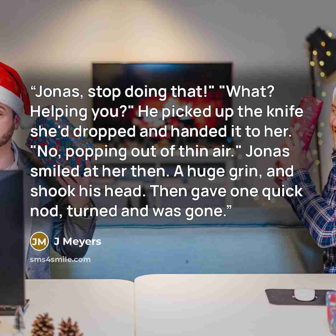 “Jonas, stop doing that!" "What? Helping you?" He picked up the knife she'd dropped and handed it to her. "No, popping out of thin air." Jonas smiled at her then. A huge grin, and shook his head. Then gave one quick nod, turned and was gone.” quote by J Meyers