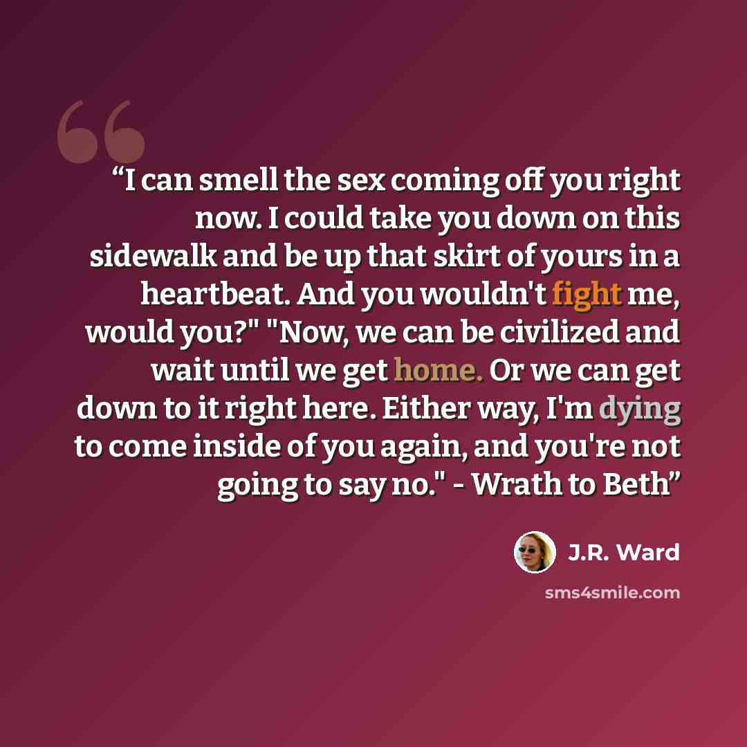 “I can smell the sex coming off you right now. I could take you down on this sidewalk and be up that skirt of yours in a heartbeat. And you wouldn't fight me, would you?" "Now, we can be civilized and wait until we get home. Or we can get down to it right here. Either way, I'm dying to come inside…” quote by J.R. Ward