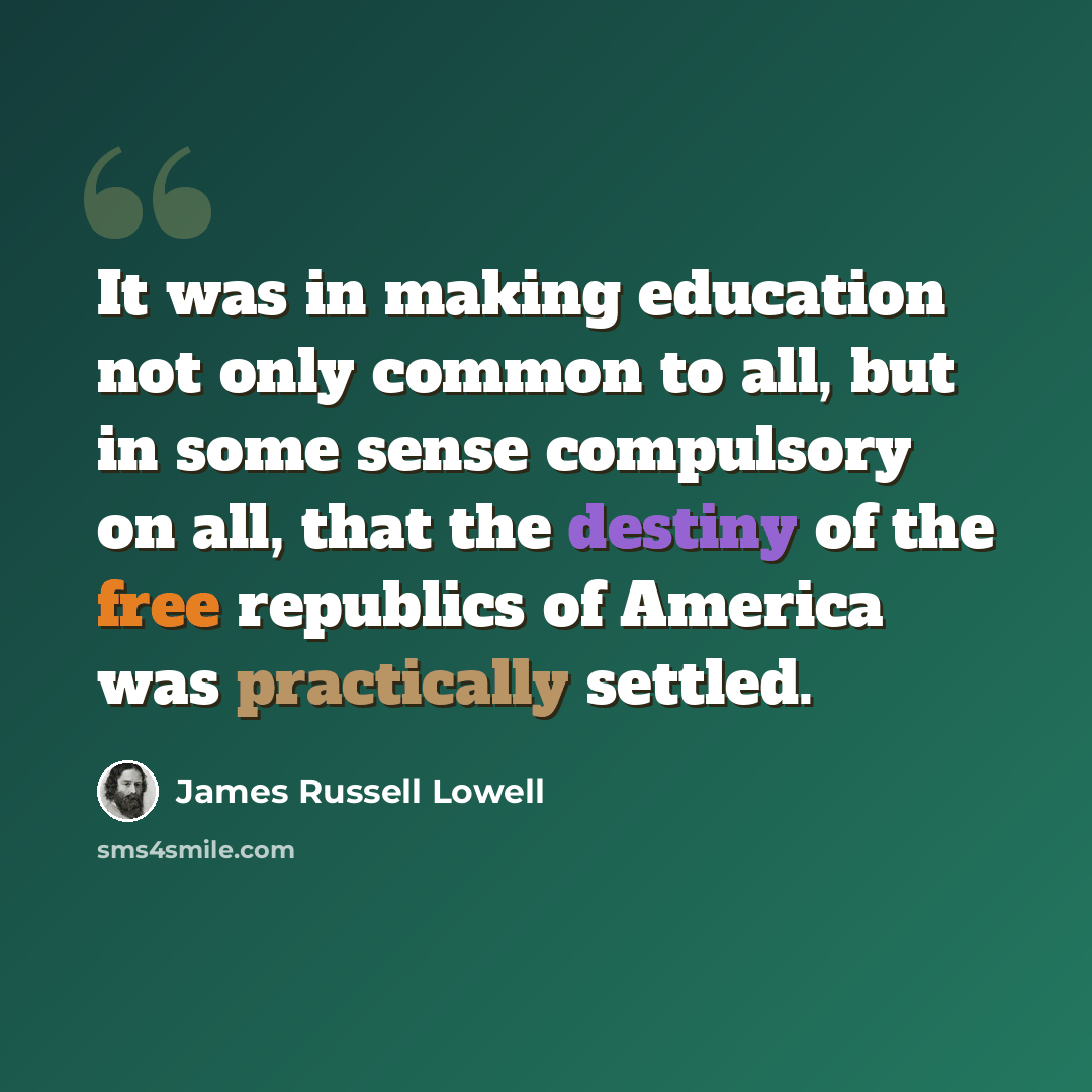 “It was in making education not only common to all, but in some sense compulsory on all, that the destiny of the free republics of America was practically settled.” quote by James Russell Lowell