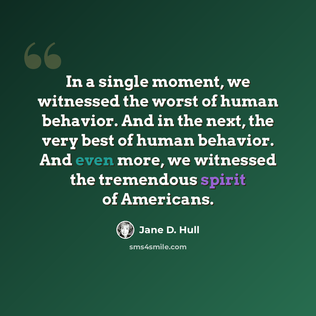 “In a single moment, we witnessed the worst of human behavior. And in the next, the very best of human behavior. And even more, we witnessed the tremendous spirit of Americans.” quote by Jane D. Hull