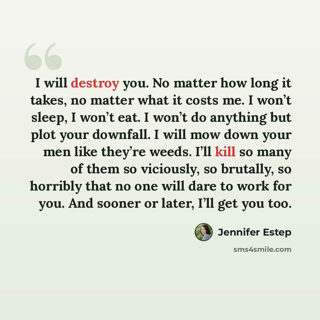 “I will destroy you. No matter how long it takes, no matter what it costs me. I won’t sleep, I won’t eat. I won’t do anything but plot your downfall. I will mow down your men like they’re weeds. I’ll kill so many of them so viciously, so brutally, so horribly that no one will dare to work for you…” quote by Jennifer Estep