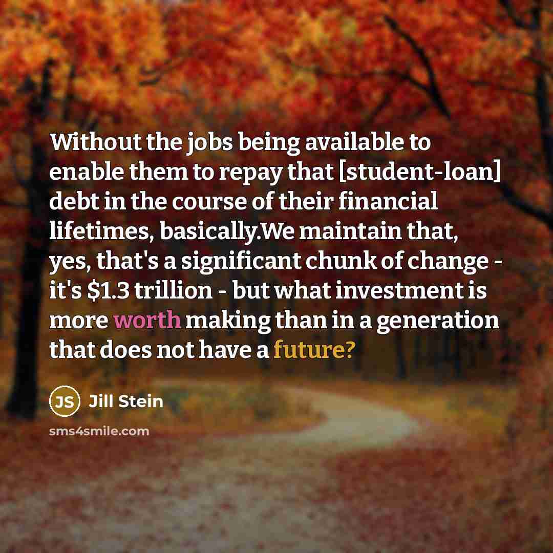 “Without the jobs being available to enable them to repay that [student-loan] debt in the course of their financial lifetimes, basically.We maintain that, yes, that's a significant chunk of change - it's $1.3 trillion - but what investment is more worth making than in a generation that does not…” quote by Jill Stein