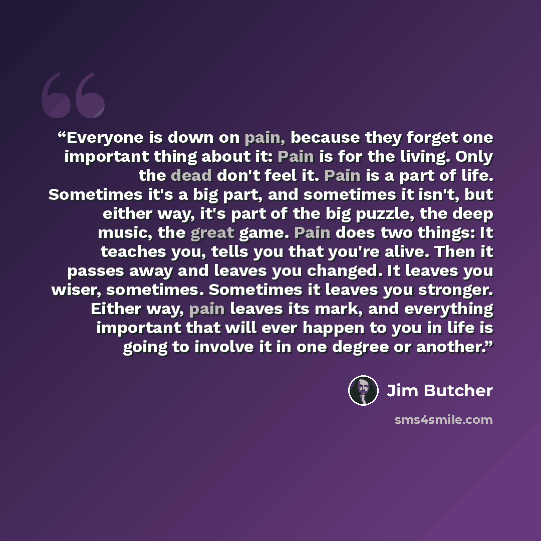 “Everyone is down on pain, because they forget one important thing about it: Pain is for the living. Only the dead don't feel it. Pain is a part of life. Sometimes it's a big part, and sometimes it isn't, but either way, it's part of the big puzzle, the deep music, the great game. Pain does two…” quote by Jim Butcher