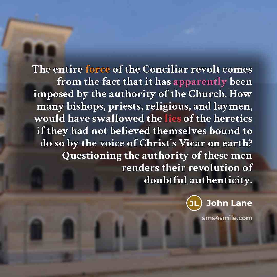 “The entire force of the Conciliar revolt comes from the fact that it has apparently been imposed by the authority of the Church. How many bishops, priests, religious, and laymen, would have swallowed the lies of the heretics if they had not believed themselves bound to do so by the voice of…” quote by John Lane