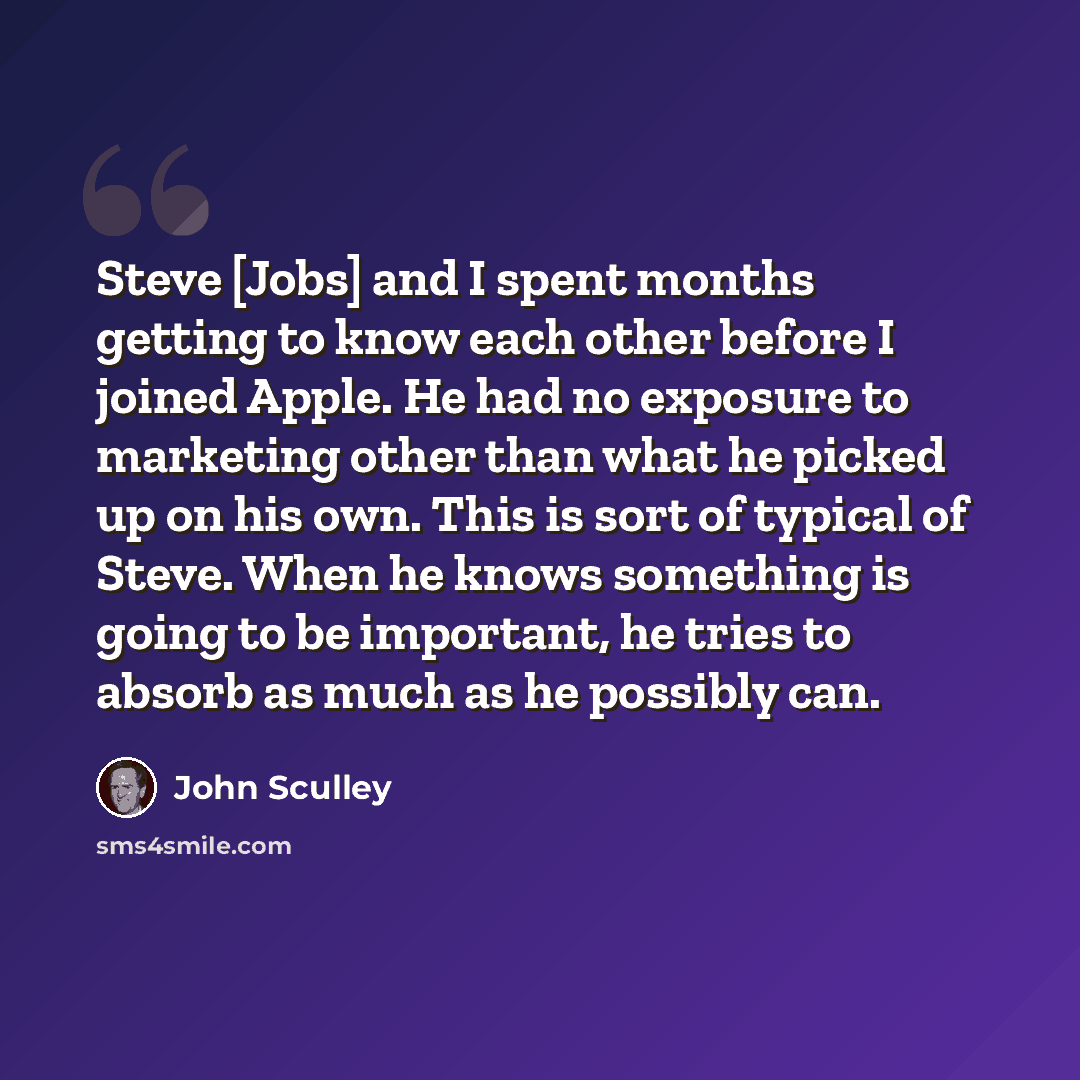 “Steve [Jobs] and I spent months getting to know each other before I joined Apple. He had no exposure to marketing other than what he picked up on his own. This is sort of typical of Steve. When he knows something is going to be important, he tries to absorb as much as he possibly can.” quote by John Sculley